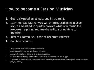 How to become a Session Musician
1. Get really good on at least one instrument.
2. Learn to read Music! (you will often get called in at short
   notice and asked to quickly provide whatever music the
   producer requires. You may have little or no time to
   practice)
3. Record a Demo (you have to promote yourself)
4. Create a Resume.

•   To promote yourself to potential clients.
•   Any musical education you have received.
•   Any work you have done as a session musician.
•   Be sure to constantly update this section as you complete more gigs.
•   A picture of yourself: For television work, you may be hired as much for your "look" as your
    playing ability.
 
