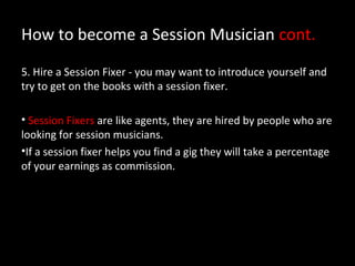 How to become a Session Musician cont.

5. Hire a Session Fixer - you may want to introduce yourself and
try to get on the books with a session fixer.

• Session Fixers are like agents, they are hired by people who are
looking for session musicians.
•If a session fixer helps you find a gig they will take a percentage
of your earnings as commission.
 