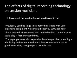 The effects of digital recording technology
on session musicians
  It has ended the session industry as it used to be.

•Previously you had to go to a a recording studio with very
expensive equipment which would cost you £100 per hour.
•If you wanted a instruments you needed to hire someone who
could play it first or second time.
•These people were also expensive, but cheaper than spending a
whole day with someone who was less expensive but not as
good a musician, trying to get a useable take.
 
