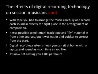 The effects of digital recording technology
on session musicians cont.
• With tape you had to arrange the music carefully and record
  each sound in exactly the right place in the arrangement or
  composition.
• It was possible to edit multi-track tape and “fly” material in
  from other sources, but it was easier and quicker to correct
  from the start.
• Digital recording systems mean you can sit at home with a
  laptop and spend as much time as you like.
• it’s now not costing you £100 per hour!
 