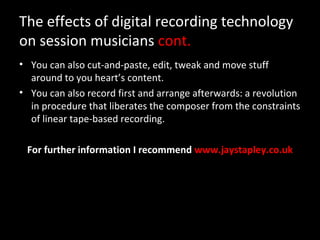 The effects of digital recording technology
on session musicians cont.
• You can also cut-and-paste, edit, tweak and move stuff
  around to you heart’s content.
• You can also record first and arrange afterwards: a revolution
  in procedure that liberates the composer from the constraints
  of linear tape-based recording.

 For further information I recommend www.jaystapley.co.uk
 