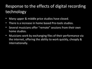 Response to the effects of digital recording
technology
• Many upper & middle price studios have closed.
• There is a increase in home based Pro-tools studios.
• Several musicians offer “remote” sessions from their own
  home studios.
• Musicians work by exchanging files of their performance via
  the internet, offering the ability to work quickly, cheaply &
  Internationally.
 
