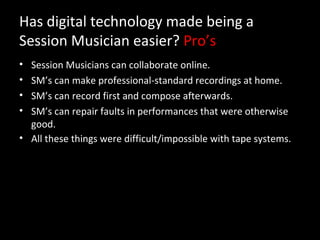 Has digital technology made being a
Session Musician easier? Pro’s
• Session Musicians can collaborate online.
• SM’s can make professional-standard recordings at home.
• SM’s can record first and compose afterwards.
• SM’s can repair faults in performances that were otherwise
  good.
• All these things were difficult/impossible with tape systems.
 