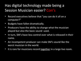 Has digital technology made being a
Session Musician easier? Con’s
• Record executives believe that “you can do it all on a
  computer?”
• Budgets have fallen dramatically.
• Producers have the ability to change what the musician
  played but also the basic sound used.
• In turn, SM’s have less control over what is released in their
  name.
• An incompetent producer can make SM’s sound like the
  worst musician in the world.
• It is rare for musicians record together in a large live room.
 