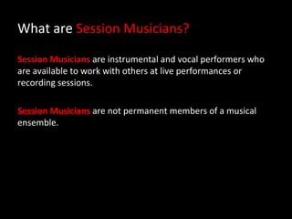 What are Session Musicians?

Session Musicians are instrumental and vocal performers who
are available to work with others at live performances or
recording sessions.

Session Musicians are not permanent members of a musical
ensemble.
 