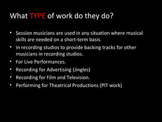 What TYPE of work do they do?
• Session musicians are used in any situation where musical
  skills are needed on a short-term basis.
• In recording studios to provide backing tracks for other
  musicians in recording studios.
• For Live Performances.
• Recording for Advertising (Jingles)
• Recording for Film and Television.
• Performing for Theatrical Productions (PIT work)
 