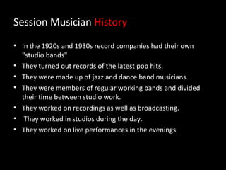 Session Musician History
• In the 1920s and 1930s record companies had their own
  "studio bands"
• They turned out records of the latest pop hits.
• They were made up of jazz and dance band musicians.
• They were members of regular working bands and divided
  their time between studio work.
• They worked on recordings as well as broadcasting.
• They worked in studios during the day.
• They worked on live performances in the evenings.
 