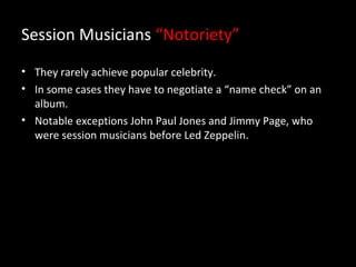 Session Musicians “Notoriety”
• They rarely achieve popular celebrity.
• In some cases they have to negotiate a “name check” on an
  album.
• Notable exceptions John Paul Jones and Jimmy Page, who
  were session musicians before Led Zeppelin.
 