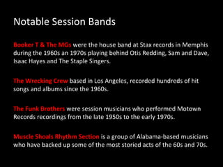 Notable Session Bands
Booker T & The MGs were the house band at Stax records in Memphis
during the 1960s an 1970s playing behind Otis Redding, Sam and Dave,
Isaac Hayes and The Staple Singers.

The Wrecking Crew based in Los Angeles, recorded hundreds of hit
songs and albums since the 1960s.

The Funk Brothers were session musicians who performed Motown
Records recordings from the late 1950s to the early 1970s.

Muscle Shoals Rhythm Section is a group of Alabama-based musicians
who have backed up some of the most storied acts of the 60s and 70s.
 