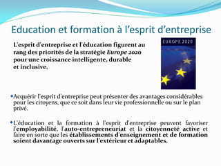 Education et formation à l’esprit d’entreprise
L'esprit d'entreprise et l'éducation figurent au
rang des priorités de la stratégie Europe 2020
pour une croissance intelligente, durable
et inclusive.
Acquérir l'esprit d'entreprise peut présenter des avantages considérables
pour les citoyens, que ce soit dans leur vie professionnelle ou sur le plan
privé.
L'éducation et la formation à l'esprit d'entreprise peuvent favoriser
l'employabilité, l'auto-entrepreneuriat et la citoyenneté active et
faire en sorte que les établissements d'enseignement et de formation
soient davantage ouverts sur l'extérieur et adaptables.
 