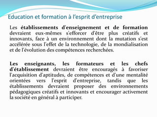 Education et formation à l’esprit d’entreprise
Les établissements d'enseignement et de formation
devraient eux-mêmes s'efforcer d'être plus créatifs et
innovants, face à un environnement dont la mutation s'est
accélérée sous l'effet de la technologie, de la mondialisation
et de l'évolution des compétences recherchées.
Les enseignants, les formateurs et les chefs
d'établissement devraient être encouragés à favoriser
l'acquisition d'aptitudes, de compétences et d'une mentalité
orientées vers l'esprit d'entreprise, tandis que les
établissements devraient proposer des environnements
pédagogiques créatifs et innovants et encourager activement
la société en général à participer.
 