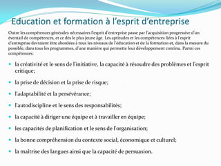 Education et formation à l’esprit d’entreprise
Outre les compétences générales nécessaires l'esprit d'entreprise passe par l'acquisition progressive d'un
éventail de compétences, et ce dès le plus jeune âge. Les aptitudes et les compétences liées à l'esprit
d'entreprise devraient être abordées à tous les niveaux de l'éducation et de la formation et, dans la mesure du
possible, dans tous les programmes, d'une manière qui permette leur développement continu. Parmi ces
compétences:
 la créativité et le sens de l'initiative, la capacité à résoudre des problèmes et l'esprit
critique;
 la prise de décision et la prise de risque;
 l'adaptabilité et la persévérance;
 l'autodiscipline et le sens des responsabilités;
 la capacité à diriger une équipe et à travailler en équipe;
 les capacités de planification et le sens de l'organisation;
 la bonne compréhension du contexte social, économique et culturel;
 la maîtrise des langues ainsi que la capacité de persuasion.
 