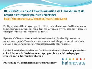 HEINNOVATE: un outil d’autoévaluation de l’innovation et de
l’esprit d’entreprise pour les universités
http://heinnovate.eu/intranet/main/index.php
En ligne, accessible à tous, gratuit, HEInnovate donne aux établissements de
l’enseignement supérieur des conseils et des idées pour gérer de manière efficace les
changements institutionnels et culturels.
Il permet d’effectuer une évaluation d’un’institution, facultè, département ou
secteur au moyen d’affirmations portant sur une série d’aspects essentiels à la mise
en place d’une université entrepreneuriale innovante et performante.
Une fois l'autoévaluation effectuée, l'outil indique instantanément les points forts
et les faiblesses de l'établissement et propose du matériel pédagogique
généré à partir des résultats obtenus.
NO ranking NO benchmarking system NO survey
 