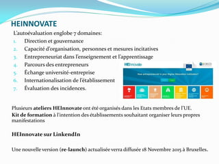 HEINNOVATE
Plusieurs ateliers HEInnovate ont été organisés dans les Etats membres de l’UE.
Kit de formation à l'intention des établissements souhaitant organiser leurs propres
manifestations
HEInnovate sur LinkendIn
Une nouvelle version (re-launch) actualisée verra diffusée 18 Novembre 2015 à Bruxelles.
L’autoévaluation englobe 7 domaines:
1. Direction et gouvernance
2. Capacité d’organisation, personnes et mesures incitatives
3. Entrepreneuriat dans l’enseignement et l’apprentissage
4. Parcours des entrepreneurs
5. Échange université-entreprise
6. Internationalisation de l’établissement
7. Évaluation des incidences.
 