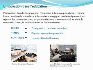 L’innovation dans l’éducation
L'innovation dans l'éducation peut ressembler à beaucoup de choses, comme
l'incorporation de nouvelles méthodes technologiques ou d'enseignement, en
rejetant les normes sociales, en partenariat avec la communauté locale et le
monde du travail, la modernisation de l’administration
Ørestad Gymnasium, Danemark Le model «duales lernen» abat les murs entre
l’éducation et le monde du travail
ROLES
TEMPS
CONTENUT
Enseignant - chercheur - étudiant
Degré vs apprentissage continu
Livres vs blended learning
 