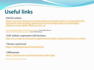 Useful links
•EACEA website
https://eacea.ec.europa.eu/erasmus-plus/actions/key-action-2-cooperation-for-
innovation-and-exchange-good-practices/knowledge-alliances/knowledge-
alliances-sector-skills-alliances-2016_en
Email: EACEA-KNOWLEDGE-ALLIANCES@ec.europa.eu - Knowledge Alliances
Email: EACEA-EPLUS-SSA@ec.europa.eu - Sector Skills Alliances
• EAC website cooperation with business
http://ec.europa.eu/education/opportunities/higher-education/business_en.htm
• Partner search tool
https://infodaykassatool.teamwork.fr/
• HEInnovate
Https://heinnovate.eu/intranet/main/index.php
Email: eac-heinnovate@ec.europa.eu
 