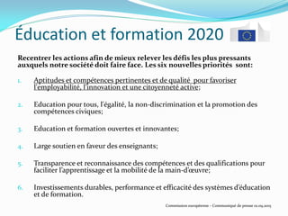 Éducation et formation 2020
Recentrer les actions afin de mieux relever les défis les plus pressants
auxquels notre société doit faire face. Les six nouvelles priorités sont:
1. Aptitudes et compétences pertinentes et de qualité pour favoriser
l'employabilité, l’innovation et une citoyenneté active;
2. Education pour tous, l'égalité, la non-discrimination et la promotion des
compétences civiques;
3. Education et formation ouvertes et innovantes;
4. Large soutien en faveur des enseignants;
5. Transparence et reconnaissance des compétences et des qualifications pour
faciliter l’apprentissage et la mobilité de la main-d’œuvre;
6. Investissements durables, performance et efficacité des systèmes d’éducation
et de formation.
Commission européenne - Communiqué de presse 01.09.2015
 