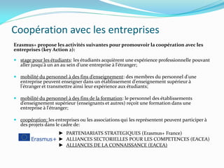Coopération avec les entreprises
Erasmus+ propose les activités suivantes pour promouvoir la coopération avec les
entreprises (key Action 2):
 stage pour les étudiants: les étudiants acquièrent une expérience professionnelle pouvant
aller jusqu'à un an au sein d'une entreprise à l'étranger;
 mobilité du personnel à des fins d’enseignement: des membres du personnel d'une
entreprise peuvent enseigner dans un établissement d'enseignement supérieur à
l'étranger et transmettre ainsi leur expérience aux étudiants;
 mobilité du personnel à des fins de la formation: le personnel des établissements
d’enseignement supérieur (enseignants et autres) reçoit une formation dans une
entreprise à l'étranger;
 coopération: les entreprises ou les associations qui les représentent peuvent participer à
des projets dans le cadre de:
► PARTENIARIATS STRATEGIQUES (Erasmus+ France)
► ALLIANCES SECTORIELLES POUR LES COMPETENCES (EACEA)
► ALLIANCES DE LA CONNAISSANCE (EACEA)
 