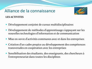 Alliance de la connaissance
LES ACTIVITES
 Développement conjoint de cursus multidisciplinaires
 Développement de méthodes d’apprentissage s’appuyant sur les
nouvelles technologies d’information et de communication
 Mise en oevre d’activités communes avec et dans les entreprises
 Création d’un cadre propice au développement des compétences
transversales en coopération avec les entreprises
 Sensibilisation des étudiants, des enseignants, des chercheurs à
l’entrepreneuriat dans toutes les disciplines
 