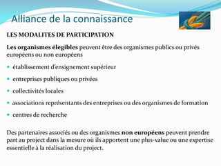 Alliance de la connaissance
LES MODALITES DE PARTICIPATION
Les organismes élegibles peuvent être des organismes publics ou privés
européens ou non européens
 établissement d’ensignement supérieur
 entreprises publiques ou privées
 collectivités locales
 associations représentants des entreprises ou des organismes de formation
 centres de recherche
Des partenaires associés ou des organismes non européens peuvent prendre
part au project dans la mesure où ils apportent une plus-value ou une expertise
essentielle à la réalisation du project.
 