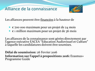 Alliance de la connaissance
Les alliances peuvent être financées à la hauteur de
 € 700 000 maximum pour un projet de 24 mois
 € 1 million maximum pour un projet de 36 mois
Les alliances de la connaissance sont gérées directement par
l’agence exécutive EACEA “Education Audiovisuel et Culture”
à laquelle les candidatures doivent être soumises.
Délai de soumission: 26 Fevrier 2016
Information sur l’appel à propositions 2016: Erasmus+
Programme Guide
 