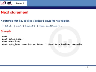 Session 8

                                                                  http://www.bized.co.uk


Next statement

A statement that may be used in a loop to cause the next iteration.

 [ label: ] next [ label2 ] [ when condition ] ;

Example

 next;
 next outer_loop;
 next when A>B;
 next this_loop when C=D or done; -- done is a Boolean variable




                                                                                   12
                                                                      Copyright 2006 – Biz/ed
 