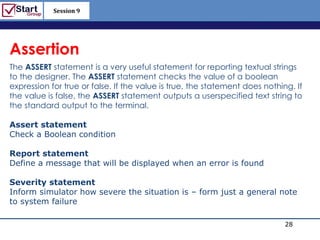 Session 9

                                                             http://www.bized.co.uk



Assertion
The ASSERT statement is a very useful statement for reporting textual strings
to the designer. The ASSERT statement checks the value of a boolean
expression for true or false. If the value is true, the statement does nothing. If
the value is false, the ASSERT statement outputs a userspecified text string to
the standard output to the terminal.

Assert statement
Check a Boolean condition

Report statement
Define a message that will be displayed when an error is found

Severity statement
Inform simulator how severe the situation is – form just a general note
to system failure
                                                       Think as Hardware
                                                                              28
                                                                 Copyright 2006 – Biz/ed
 