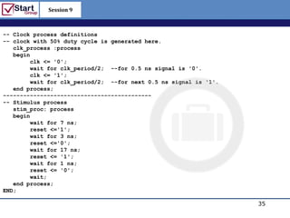 Session 9

                                                           http://www.bized.co.uk

-- Clock process definitions
-- clock with 50% duty cycle is generated here.
   clk_process :process
   begin
        clk <= '0';
        wait for clk_period/2; --for 0.5 ns signal is '0'.
        clk <= '1';
        wait for clk_period/2; --for next 0.5 ns signal is '1'.
   end process;
--------------------------------------------
-- Stimulus process
   stim_proc: process
   begin
        wait for 7 ns;
        reset <='1';
        wait for 3 ns;
        reset <='0';
        wait for 17 ns;
        reset <= '1';
        wait for 1 ns;
        reset <= '0';
        wait;
   end process;
END;

                                                                               35
                                                                  Copyright 2006 – Biz/ed
 