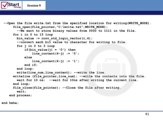 Session 9

                                                            http://www.bized.co.uk


 --Open the file write.txt from the specified location for writing(WRITE_MODE).
      file_open(file_pointer,"C:write.txt",WRITE_MODE);
        --We want to store binary values from 0000 to 1111 in the file.
      for i in 0 to 15 loop
        bin_value := conv_std_logic_vector(i,4);
        --convert each bit value to character for writing to file.
        for j in 0 to 3 loop
            if(bin_value(j) = '0') then
                line_content(4-j) := '0';
            else
                line_content(4-j) := '1';
            end if;
        end loop;
        write(line_num,line_content); --write the line.
      writeline (file_pointer,line_num); --write the contents into the file.
        wait for 10 ns; --wait for 10ns after writing the current line.
      end loop;
      file_close(file_pointer); --Close the file after writing.
        wait;
    end process;

end beha;


                                                                             41
                                                                Copyright 2006 – Biz/ed
 