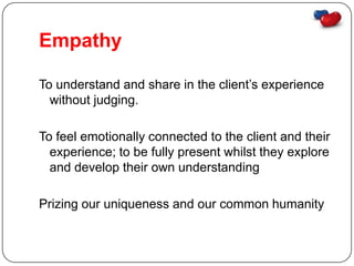 Empathy

To understand and share in the client’s experience
  without judging.

To feel emotionally connected to the client and their
  experience; to be fully present whilst they explore
  and develop their own understanding

Prizing our uniqueness and our common humanity
 