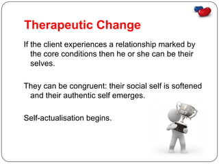 Therapeutic Change
If the client experiences a relationship marked by
   the core conditions then he or she can be their
   selves.

They can be congruent: their social self is softened
 and their authentic self emerges.

Self-actualisation begins.
 
