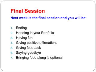 Final Session
Next week is the final session and you will be:

1.   Ending
2.   Handing in your Portfolio
3.   Having fun
4.   Giving positive affirmations
5.   Giving feedback
6.   Saying goodbye
7.   Bringing food along is optional
 