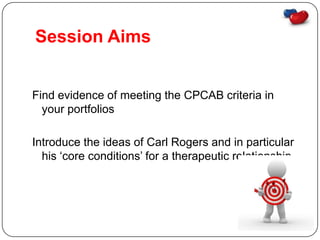Session Aims


Find evidence of meeting the CPCAB criteria in
  your portfolios

Introduce the ideas of Carl Rogers and in particular
  his ‘core conditions’ for a therapeutic relationship.
 