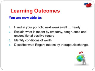 Learning Outcomes
You are now able to:

1. Hand in your portfolio next week (well … nearly)
2. Explain what is meant by empathy, congruence and
   unconditional positive regard
3. Identify conditions of worth
4. Describe what Rogers means by therapeutic change.
 