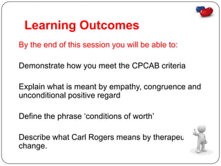 Learning Outcomes
By the end of this session you will be able to:

Demonstrate how you meet the CPCAB criteria

Explain what is meant by empathy, congruence and
unconditional positive regard

Define the phrase ‘conditions of worth’

Describe what Carl Rogers means by therapeutic
change.
 
