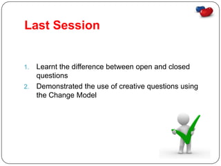 Last Session


1. Learnt the difference between open and closed
   questions
2. Demonstrated the use of creative questions using
   the Change Model
 