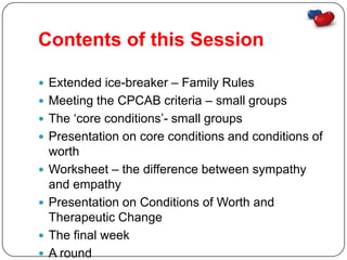 Contents of this Session

 Extended ice-breaker – Family Rules
 Meeting the CPCAB criteria – small groups
 The ‘core conditions’- small groups
 Presentation on core conditions and conditions of
    worth
   Worksheet – the difference between sympathy
    and empathy
   Presentation on Conditions of Worth and
    Therapeutic Change
   The final week
   A round
 