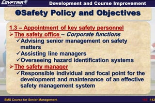 SMS Course for Senior Management 102 / 142
Development and Course Improvement
Safety Policy and Objectives
1.3 – Appointment of key safety personnel
The safety office – Corporate functions
Advising senior management on safety
matters
Assisting line managers
Overseeing hazard identification systems
The safety manager
Responsible individual and focal point for the
development and maintenance of an effective
safety management system
 