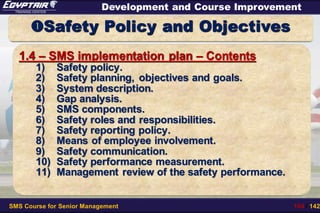 SMS Course for Senior Management 104 / 142
Development and Course Improvement
Safety Policy and Objectives
1.4 – SMS implementation plan – Contents
1) Safety policy.
2) Safety planning, objectives and goals.
3) System description.
4) Gap analysis.
5) SMS components.
6) Safety roles and responsibilities.
7) Safety reporting policy.
8) Means of employee involvement.
9) Safety communication.
10) Safety performance measurement.
11) Management review of the safety performance.
 
