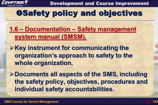 SMS Course for Senior Management 105 / 142
Development and Course Improvement
Safety policy and objectives
1.6 – Documentation – Safety management
system manual (SMSM).
Key instrument for communicating the
organization’s approach to safety to the
whole organization.
Documents all aspects of the SMS, including
the safety policy, objectives, procedures and
individual safety accountabilities.
 