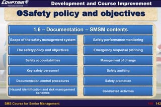SMS Course for Senior Management 106 / 142
Development and Course Improvement
Safety policy and objectives
1.6 – Documentation – SMSM contents
Scope of the safety management system
The safetypolicy and objectives
Safety accountabilities
Key safety personnel
Documentation control procedures
Hazard identification and risk management
schemes
Safety performance monitoring
Emergency response planning
Management of change
Safety auditing
Safety promotion
Contracted activities
 