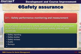 SMS Course for Senior Management 108 / 142
Development and Course Improvement
Safety assurance
3.1 – Safety performance monitoring and measurement
The process by which the safety performance of the organization
is verified in comparison to the approved safety policies and
objectives.
• Safety reporting
• Safety studies
• Safety reviews
• Audits
• Surveys
• …
 