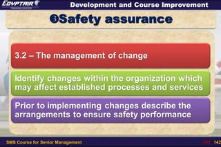 SMS Course for Senior Management 109 / 142
Development and Course Improvement
Safety assurance
3.2 – The management of change
Identify changes within the organization which
may affect established processes and services
Prior to implementing changes describe the
arrangements to ensure safety performance
 