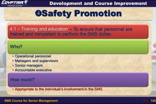 SMS Course for Senior Management 111 / 142
Development and Course Improvement
Safety Promotion
4.1 – Training and education – To ensure that personnel are
trained and competent to perform the SMS duties
Who?
• Operational personnel
• Managers and supervisors
• Senior managers
• Accountable executive
How much?
• Appropriate to the individual’s involvement in the SMS
 