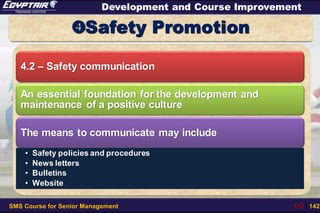 SMS Course for Senior Management 112 / 142
Development and Course Improvement
Safety Promotion
4.2 – Safety communication
An essential foundation for the development and
maintenance of a positive culture
The means to communicate may include
• Safety policies and procedures
• News letters
• Bulletins
• Website
 