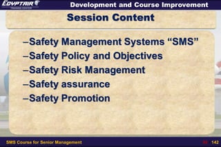 SMS Course for Senior Management 92 / 142
Development and Course Improvement
Session Content
–Safety Management Systems “SMS”
–Safety Policy and Objectives
–Safety Risk Management
–Safety assurance
–Safety Promotion
 