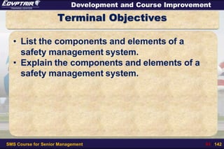 SMS Course for Senior Management 93 / 142
Development and Course Improvement
Terminal Objectives
• List the components and elements of a
safety management system.
• Explain the components and elements of a
safety management system.
 