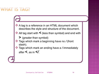 A tag is a reference in an HTML document which
describes the style and structure of the document.

 All tag start with < (less than symbol) and end with

> (greater than symbol)

 Tags which mark a beginning have no / (front
slash).
 Tags which mark an ending have a / immediately
after <, as in </.

Developed by: Saif Ullah Dar

1/7/2014

14

 