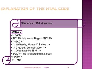 Start of an HTML document.

<HTML>
<HEAD>
<TITLE> My Home Page </TITLE>
</HEAD>
<!-- Written by Manas K Sahoo -->
<!-- Created: 30-May-2007 -->
<!-- Organization: IBM -->
<BODY>This is where the text goes.
</BODY>
</HTML>
Developed by: Saif Ullah Dar

1/7/2014

17

 