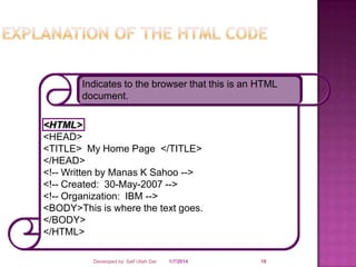 Indicates to the browser that this is an HTML
document.

<HTML>
<HEAD>
<TITLE> My Home Page </TITLE>
</HEAD>
<!-- Written by Manas K Sahoo -->
<!-- Created: 30-May-2007 -->
<!-- Organization: IBM -->
<BODY>This is where the text goes.
</BODY>
</HTML>
Developed by: Saif Ullah Dar

1/7/2014

18

 